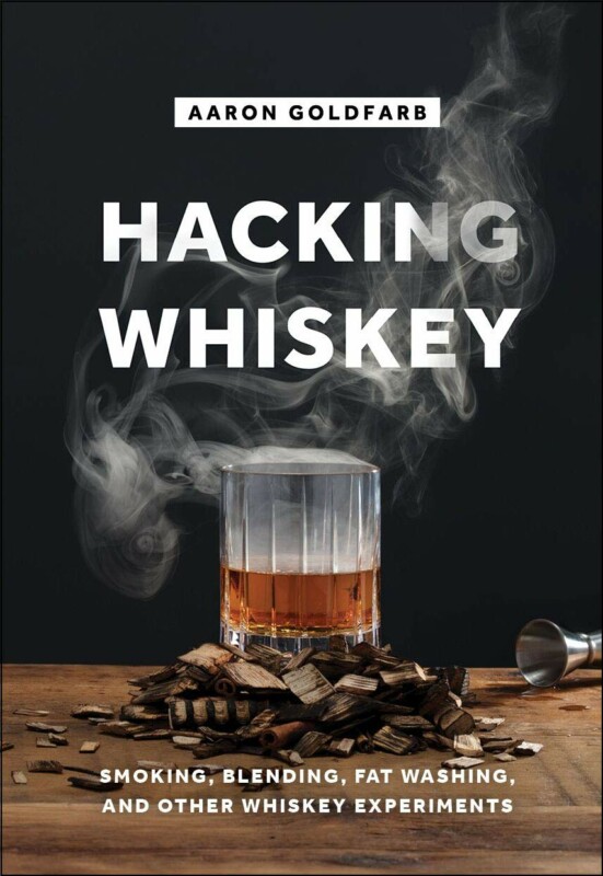 Hacking Whiskey Smoking, Blending, Fat Washing, and Other Whiskey Experiments by Aaron Goldfarb